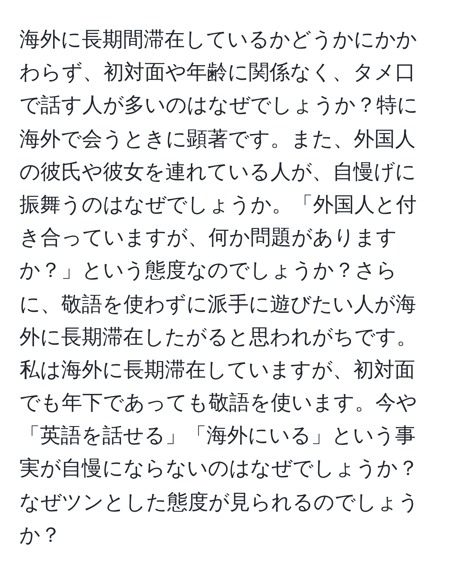 海外に長期間滞在しているかどうかにかかわらず、初対面や年齢に関係なく、タメ口で話す人が多いのはなぜでしょうか？特に海外で会うときに顕著です。また、外国人の彼氏や彼女を連れている人が、自慢げに振舞うのはなぜでしょうか。「外国人と付き合っていますが、何か問題がありますか？」という態度なのでしょうか？さらに、敬語を使わずに派手に遊びたい人が海外に長期滞在したがると思われがちです。私は海外に長期滞在していますが、初対面でも年下であっても敬語を使います。今や「英語を話せる」「海外にいる」という事実が自慢にならないのはなぜでしょうか？なぜツンとした態度が見られるのでしょうか？