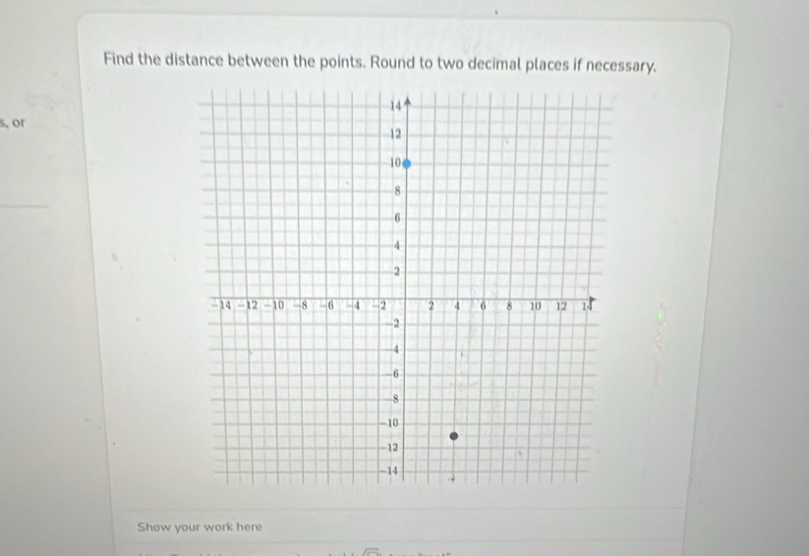 Find the distance between the points. Round to two decimal places if necessary.
s, or 
Show your work here