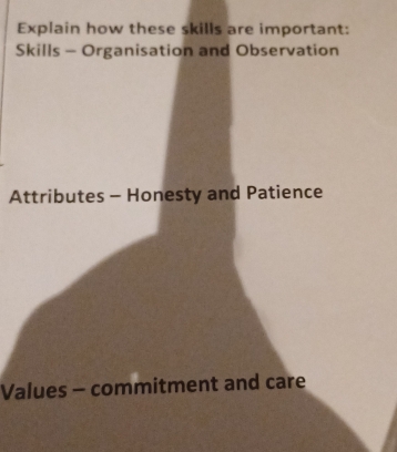 Explain how these skills are important: 
Skills - Organisation and Observation 
Attributes - Honesty and Patience 
Values - commitment and care