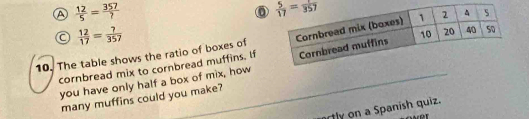 a  12/5 = 357/? 
 12/17 = ?/357 
10. The table shows the ratio of boxes of
cornbread mix to cornbread muffins. If
you have only half a box of mix, how
many muffins could you make?
ortly on a Spanish quiz.