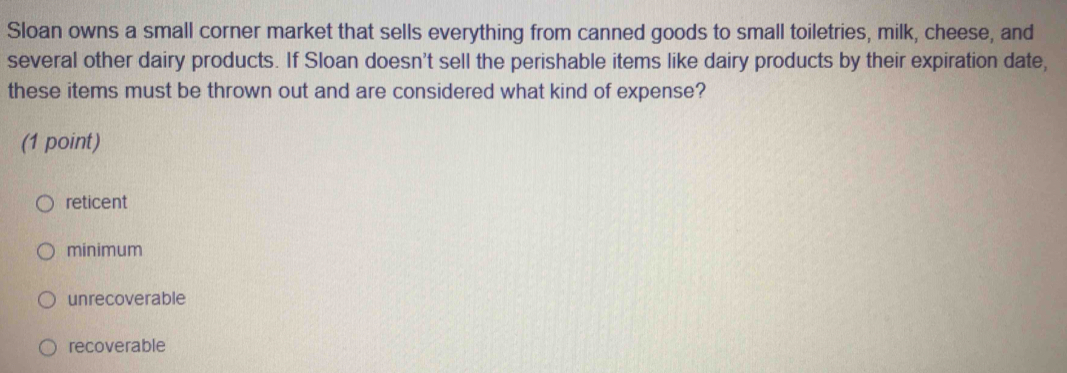 Sloan owns a small corner market that sells everything from canned goods to small toiletries, milk, cheese, and
several other dairy products. If Sloan doesn't sell the perishable items like dairy products by their expiration date,
these items must be thrown out and are considered what kind of expense?
(1 point)
reticent
minimum
unrecoverable
recoverable