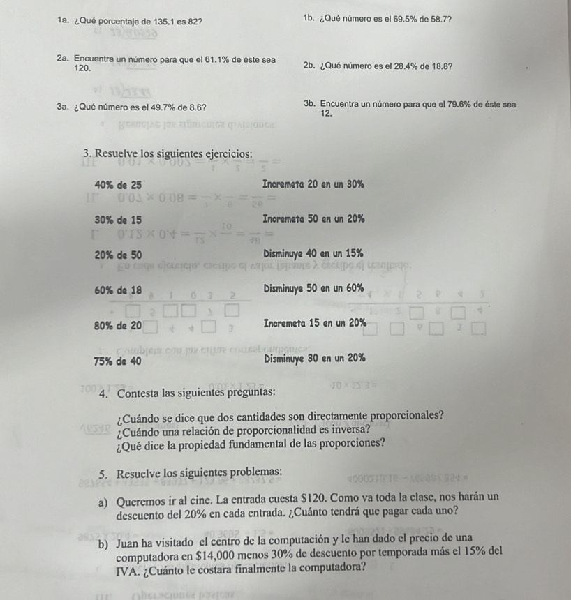 ¿Qué porcentaje de 135.1 es 82? 1b. ¿Qué número es el 69.5% de 58.7?
2a. Encuentra un número para que el 61.1% de éste sea 2b. ¿Qué número es el 28.4% de 18.87
120.
3a. ¿Qué número es el 49.7% de 8.6? 3b. Encuentra un número para que el 79.6% de éste sea
12.
3. Resuelve los siguientes ejercicios:
40% de 25 Incremeta 20 en un 30%
30% de 15 Incremeta 50 en un 20%
20% de 50 Disminuye 40 en un 15%
60% de 18 Disminuye 50 en un 60%
80% de 20 Incremeta 15 en un 20%
75% de 40 Disminuye 30 en un 20%
4. Contesta las siguientes preguntas:
¿Cuándo se dice que dos cantidades son directamente proporcionales?
¿Cuándo una relación de proporcionalidad es inversa?
¿Qué dice la propiedad fundamental de las proporciones?
5. Resuelve los siguientes problemas:
a) Queremos ir al cine. La entrada cuesta $120. Como va toda la clase, nos harán un
descuento del 20% en cada entrada. ¿Cuánto tendrá que pagar cada uno?
b) Juan ha visitado el centro de la computación y le han dado el precio de una
computadora en $14,000 menos 30% de descuento por temporada más el 15% del
IVA. ¿Cuánto le costara finalmente la computadora?