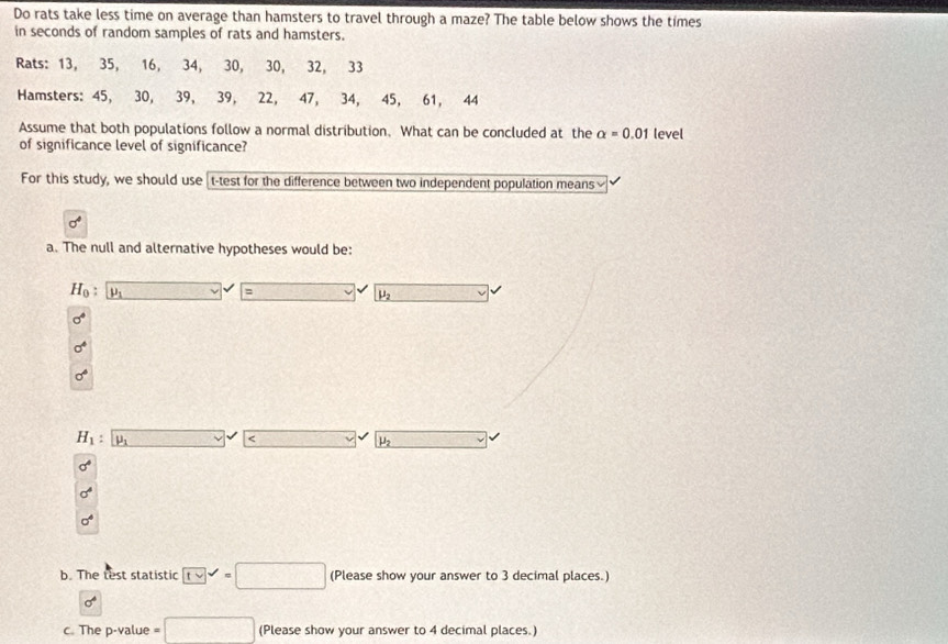 Do rats take less time on average than hamsters to travel through a maze? The table below shows the times
in seconds of random samples of rats and hamsters.
Rats: 13, 35, 16, 34, 30, 30, 32, 33
Hamsters: 45, 30, 39, 39, 22, 47, 34, 45, 61, 44
Assume that both populations follow a normal distribution. What can be concluded at the alpha =0.01 level
of significance level of significance?
For this study, we should use t-test for the difference between two independent population means
a. The null and alternative hypotheses would be:
H_0: μ □.
mu _2
sigma^4
sigma^4
sigma°
H_1 : mu _1 _  3 μ
sigma^4
sigma^4
sigma^4
b. The test statistic (Lvee)^(surd)=□ (Please show your answer to 3 decimal places.)
sigma°
c. The p -value =□ (Please show your answer to 4 decimal places.)