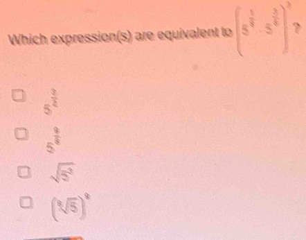 Which expression(s) are equivalent to (5^(frac 5)4· 5^(frac 3)4)^3 `
5^(frac 3)4
5^(frac 9)8
sqrt(5^3)
(sqrt[8](5))^8