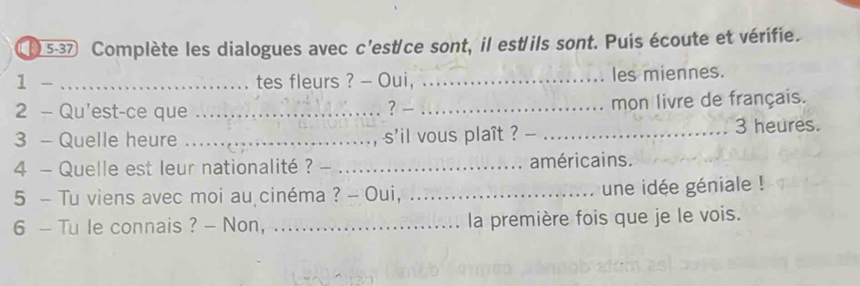 5-37 Complète les dialogues avec c'est/ce sont, il est'ils sont. Puis écoute et vérifie. 
1 -_ tes fleurs ? - Oui, _les miennes. 
2 - Qu'est-ce que __mon livre de français. 
? 
3 - Quelle heure ... , s'il vous plaît ? _ 3 heures. 
4 - Quelle est leur nationalité ? _américains. 
5 - Tu viens avec moi au cinéma ? - Oui, _une idée géniale ! 
6 - Tu le connais ? - Non, _la première fois que je le vois.