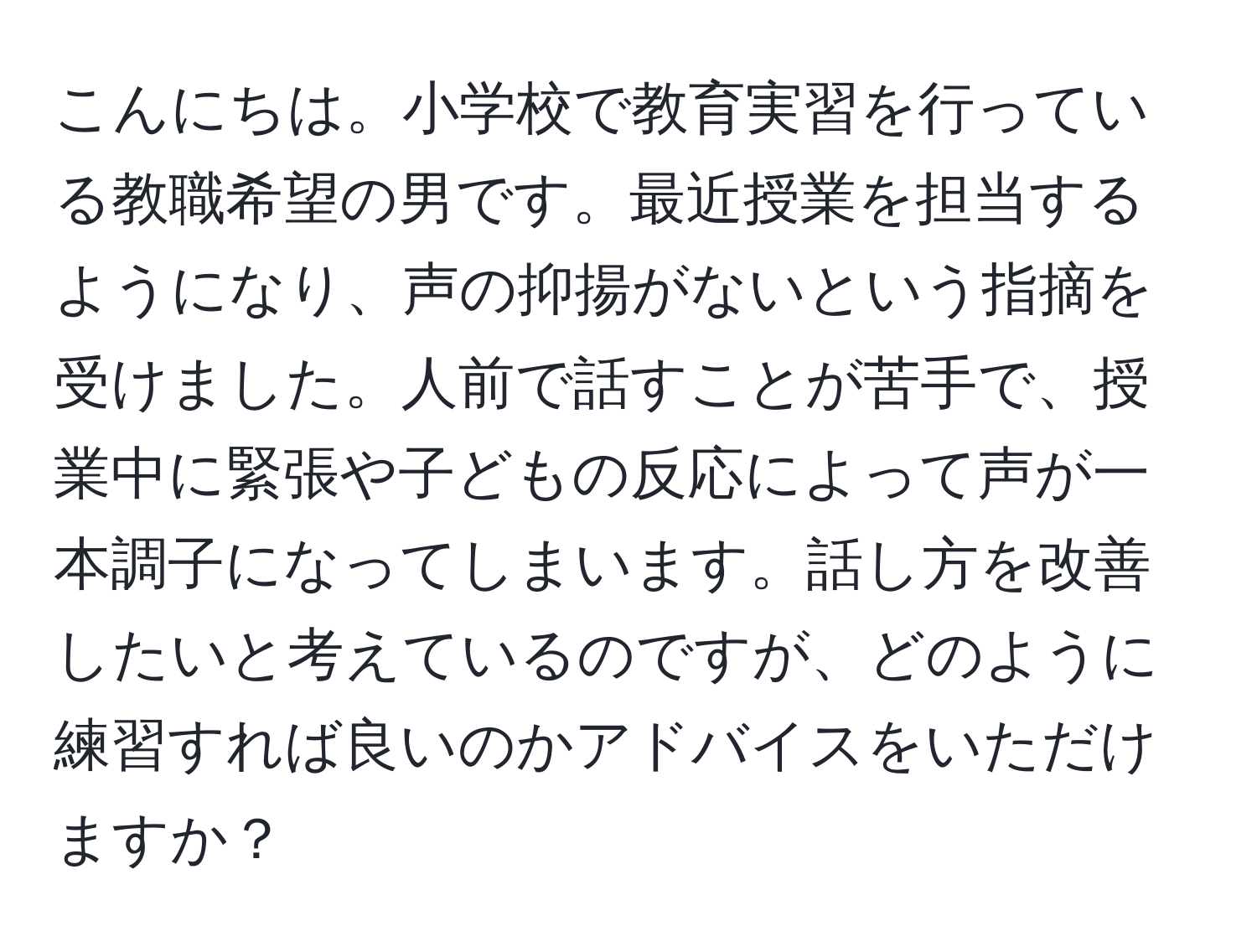 こんにちは。小学校で教育実習を行っている教職希望の男です。最近授業を担当するようになり、声の抑揚がないという指摘を受けました。人前で話すことが苦手で、授業中に緊張や子どもの反応によって声が一本調子になってしまいます。話し方を改善したいと考えているのですが、どのように練習すれば良いのかアドバイスをいただけますか？