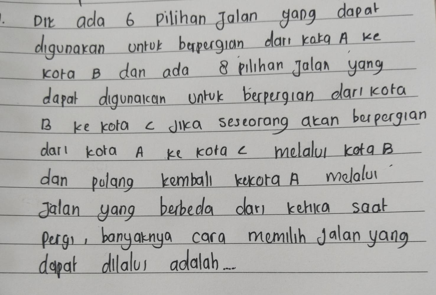 DI ada 6 pilihan Jalan gang dapal 
digunakan ontok beperglan dan karg A ke 
Kora B dan ada 8 pilihan Jalan yang 
dapar digunacan unrck berperglan darl kora 
B ke kora c dika seseorang akan berperglan 
darl kora A ke Kora c melalul kota B
dan polang kemball kekora A melalu 
Jalan yong berbeda dar) kehica saat 
pergi, banyaknya cara memilin Jalan yang 
dapar dilalus adalah...