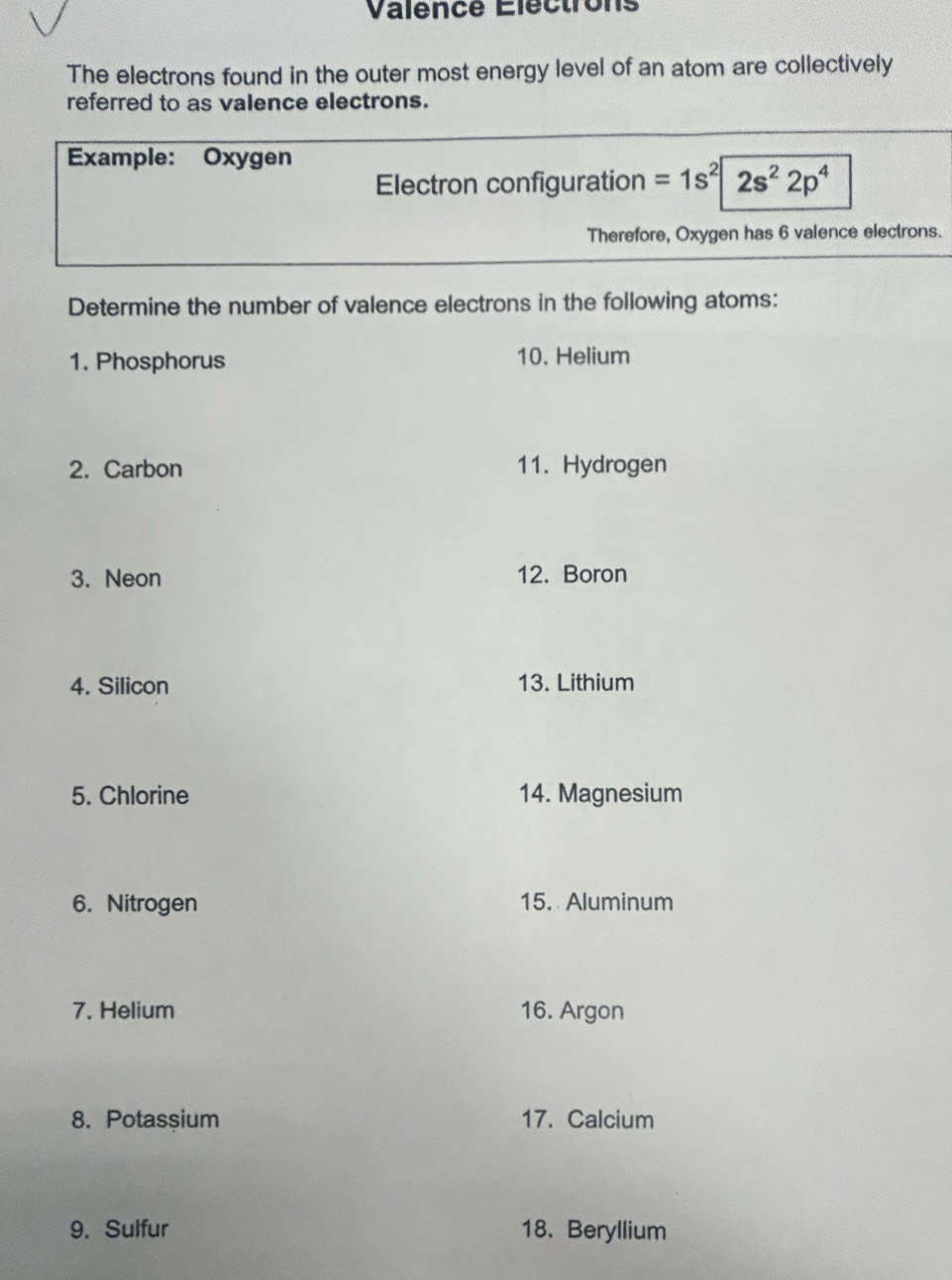 Valencé Éléctrons 
The electrons found in the outer most energy level of an atom are collectively 
referred to as valence electrons. 
Example: Oxygen 
Electron configuration =1s^2|2s^22p^4
Therefore, Oxygen has 6 valence electrons. 
Determine the number of valence electrons in the following atoms: 
1. Phosphorus 10. Helium 
2. Carbon 11. Hydrogen 
3. Neon 12. Boron 
4. Silicon 13. Lithium 
5. Chlorine 14. Magnesium 
6. Nitrogen 15. Aluminum 
7. Helium 16. Argon 
8. Potassium 17. Calcium 
9. Sulfur 18. Beryllium