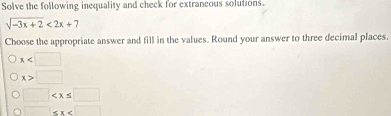 Solve the following inequality and check for extraneous solutions.
sqrt(-3x+2)<2x+7
Choose the appropriate answer and fill in the values. Round your answer to three decimal places.
x
x>□
□
□ ≤ x