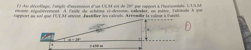 Au décollage, l'angle d'ascension d'un ULM est de 20° par rapport à l'horizontale. L'ULM
monte régulièrement. À l'aide du schéma ci-dessous, calculer, en mètre, l'altitude h par
rapport au sol que l'ULM atteint. Justifier les calculs. Arrondir la valeur à l'unité.