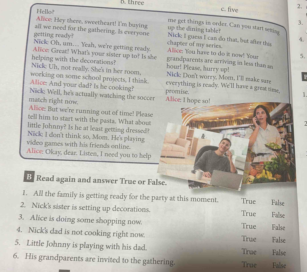 three c. five
2.
Hello?
3.
Alice: Hey there, sweetheart! I’m buying up the dining table?
me get things in order. Can you start setting
all we need for the gathering. Is everyone Nick: I guess I can do that, but after this
4.
getting ready? chapter of my series.
Nick: Oh, um… Yeah, we’re getting ready. Alice: You have to do it now! Your
5.
Alice: Great! What’s your sister up to? Is she grandparents are arriving in less than an
helping with the decorations? hour! Please, hurry up!
Nick: Uh, not really. She's in her room, Nick: Don’t worry, Mom, I’ll make sure
B
working on some school projects, I think. everything is ready. We’ll have a great time, 1.
Alice: And your dad? Is he cooking?
promise.
Nick: Well, he's actually watching the soccer Alice: I hope so!
match right now.
Alice: But we’re running out of time! Pleas
tell him to start with the pasta. What about
2
little Johnny? Is he at least getting dressed?
Nick: I don’t think so, Mom. He’s playing
video games with his friends online.
Alice: Okay, dear. Listen, I need you to help
B Read again and answer True or F
1. All the family is getting ready for the party at this moment. True False
2. Nick’s sister is setting up decorations. True False
3. Alice is doing some shopping now. True False
4. Nick’s dad is not cooking right now. True False
5. Little Johnny is playing with his dad.
True False
6. His grandparents are invited to the gathering. False
True
