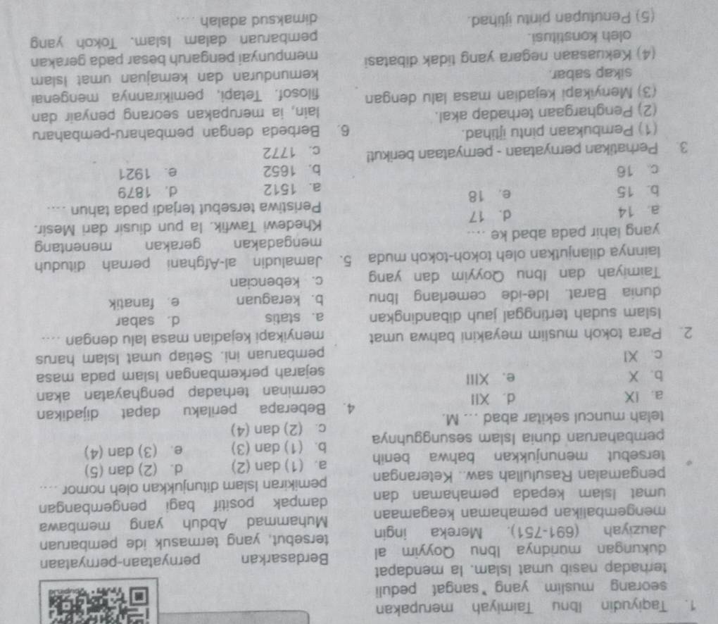 Taqiyudin Ibnu Taimiyah merupakan
seorang muslim yang *sangat peduli
terhadap nasib umat Islam. Ia mendapat
dukungan muridnya Ibnu Qoyyim al Berdasarkan pernyataan-pernyataan
Jauziyah (691-751). Mereka ingin tersebut, yang termasuk ide pembaruan
mengembalikan pemahaman keagamaan Muhammad Abduh yang membawa
umat Islam kepada pemahaman dan dampak positif bagi pengembangan
pengamalan Rasulullah saw.. Keterangan pemikiran Islam ditunjukkan oleh nomor ....
tersebut menunjukkan bahwa benih a. (1) dan (2) d. (2) dan (5)
pembaharuan dunia Islam sesungguhnya b. (1) dan (3) e. (3) dan (4)
telah muncul sekitar abad ... M. c. (2) dan (4)
a. IX d. XII_ 4. Beberapa perilaku dapat dijadikan
cerminan terhadap penghayatan akan
b. X e、 XIII
sejarah perkembangan Isiam pada masa
c. XI pembaruan ini. Setiap umat Islam harus
2. Para tokoh muslim meyakini bahwa umat menyikapi kejadian masa lalu dengan ....
Islam sudah tertinggal jauh dibandingkan a. statis d. sabar
dunia Barat. Ide-ide cemerlang Ibnu b. keraguan e fanatik
Taimiyah dan Ibnu Qoyyim dan yang c. kebencian
lainnya dilanjutkan oleh tokoh-tokoh muda 5. Jamaludin al-Afghani pernah dituduh
yang lahir pada abad ke .... mengadakan gerakan j z menentang
a. 14 d. 17 Khedewi Tawfik. la pun diusir dari Mesir.
Peristiwa tersebut terjadi pada tahun ....
b. 15 e. 18
a. 1512 d. 1879
c. 16 b. 1652 e. 1921
3. Perhatikan pernyataan - pernyataan berikut! c. 1772
(1) Pembukaan pintu ijtihad. 6. Berbeda dengan pembaharu-pembaharu
(2) Penghargaan terhadap akal. lain, ia merupakan seorang penyair dan
(3) Menyikapi kejadian masa lalu dengan filosof. Tetapi, pemikirannya mengenai
sikap sabar. kemunduran dan kemajuan umat Islam
(4) Kekuasaan negara yang tidak dibatasi mempunyai pengaruh besar pada gerakan
oleh konstitusi. pembaruan dalam Islam. Tokoh yang
(5) Penutupan pintu ijtihad. dimaksud adalah ....