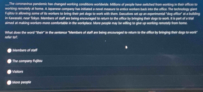 The coronavirus pandemic has changed working conditions worldwide. Millions of people have switched from working in their offices to
working remotely at home. A Japanese company has initiated a novel measure to entice workers back into the office. The technology giant
Fujitsu is allowing some of its workers to bring their pet dogs to work with them. Executives set up an experimental "dog office" at a building
in Kawasaki, near Tokyo. Members of staff are being encouraged to return to the office by bringing their dogs to work. It is part of a trial
aimed at making workers more comfortable in the workplace. More people may be willing to give up working remotely from home.
What does the word "their" in the sentence "Members of staff are being encouraged to return to the office by bringing their dogs to work"
refer to?.
Members of staff
The company Fujitsu
Visitors
More people