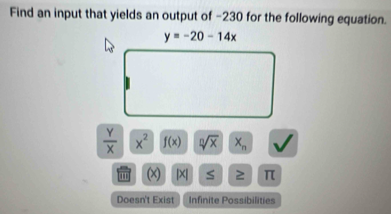 Find an input that yields an output of −230 for the following equation.
y=-20-14x
 Y/X  x^2 f(x) sqrt[n](x) X_n
' (x) ≥ π
Doesn't Exist Infinite Possibilities