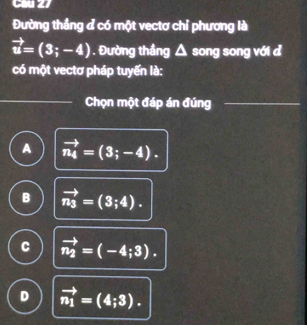 Cau 27
Đường thẳng đ có một vectơ chỉ phương là
vector u=(3;-4). Đường thẳng △ song song với đ
có một vectơ pháp tuyến là:
Chọn một đáp án đúng
A vector n_4=(3;-4).
B vector n_3=(3;4).
C vector n_2=(-4;3).
D vector n_1=(4;3).