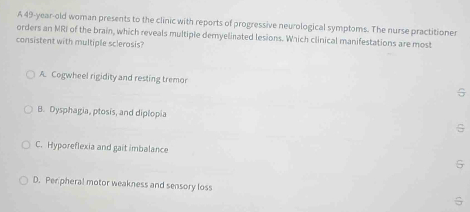 A 49-year-old woman presents to the clinic with reports of progressive neurological symptoms. The nurse practitioner
orders an MRI of the brain, which reveals multiple demyelinated lesions. Which clinical manifestations are most
consistent with multiple sclerosis?
A. Cogwheel rigidity and resting tremor G
B. Dysphagia, ptosis, and diplopia
C. Hyporeflexia and gait imbalance
G
D. Peripheral motor weakness and sensory loss
G