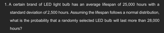 A certain brand of LED light bulb has an average lifespan of 25,000 hours with a 
standard deviation of 2,500 hours. Assuming the lifespan follows a normal distribution, 
what is the probability that a randomly selected LED bulb will last more than 28,000
hours?