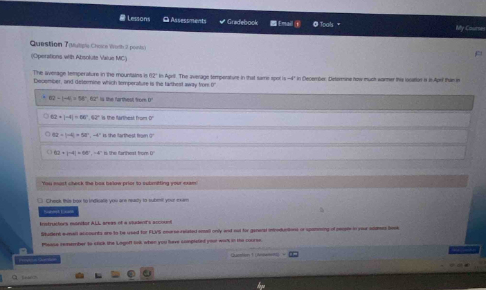 a Lessons O Assessments Gradebook Email ① Tools My Courses
Question 7(Multiple Choice Worth 2 points)
(Operations with Absolute Value MC)
The average temperature in the mountains is 62° in April. The average temperature in that same spot is -4° in December. Determine how much warmer this location is in April than in
December, and determine which temperature is the farthest away from 0
62-|-4|=58°, 62° is the farthest from 0°
62+|-4|=66°, 62° is the farthest from 0°
62-|-4|=58°, -4° is the farthest from 0°
62+|-4|=66°, -4° is the farthest from J
You must check the box below prior to submitting your exam!
Check this box to indicate you are ready to submit your exam
Subent Lcan
Instructors monitor ALL areas o a student's account
Student e-mail accounts are to be used for FLVS course-related emall only and not for general introductions or spamming of people in your adomes book
Please remember to click the Logoff link when you have completed your work in the course.
| Question 1 (Answerml)
Search