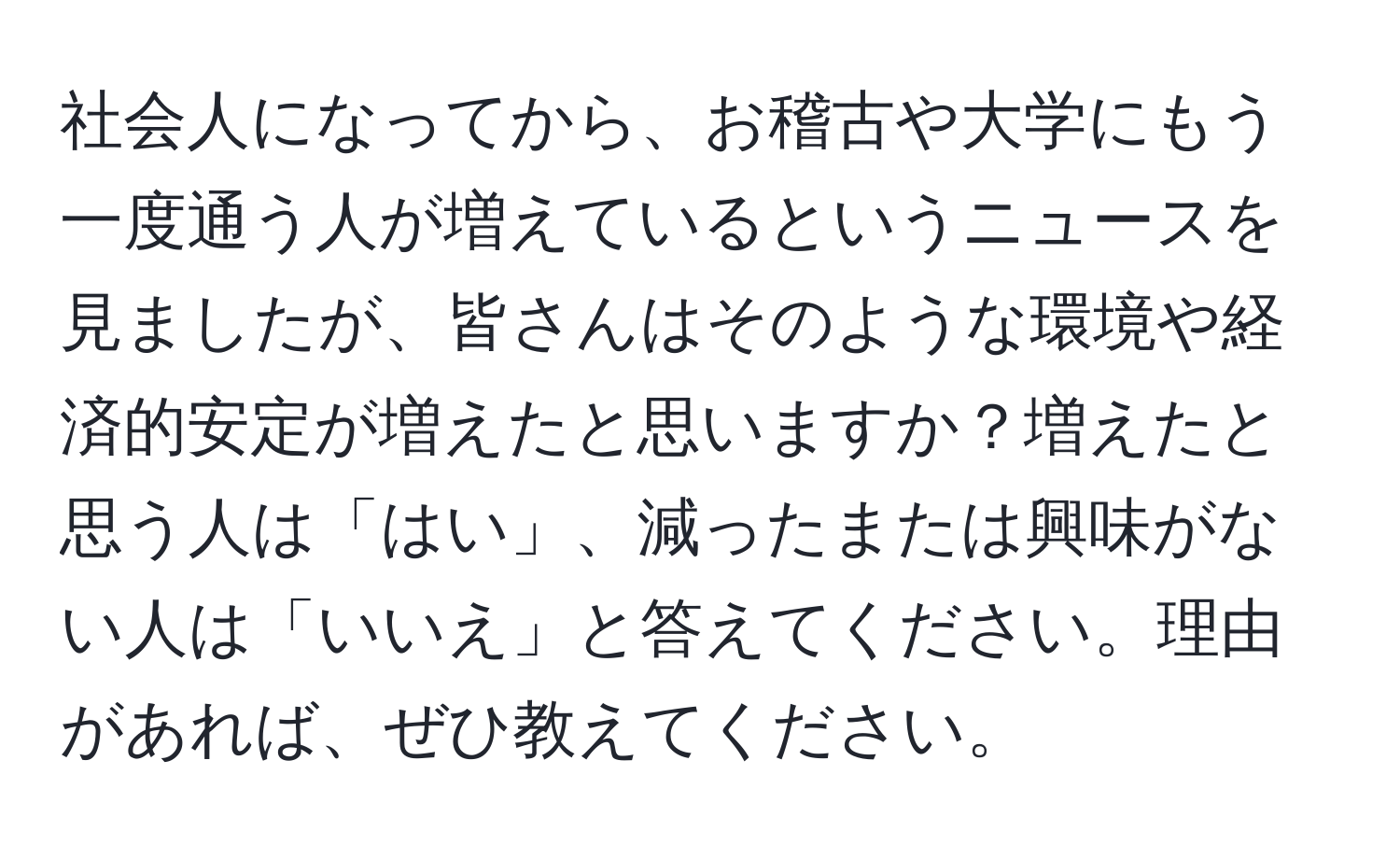 社会人になってから、お稽古や大学にもう一度通う人が増えているというニュースを見ましたが、皆さんはそのような環境や経済的安定が増えたと思いますか？増えたと思う人は「はい」、減ったまたは興味がない人は「いいえ」と答えてください。理由があれば、ぜひ教えてください。