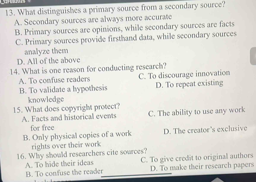 2fe62026
13. What distinguishes a primary source from a secondary source?
A. Secondary sources are always more accurate
B. Primary sources are opinions, while secondary sources are facts
C. Primary sources provide firsthand data, while secondary sources
analyze them
D. All of the above
14. What is one reason for conducting research?
A. To confuse readers C. To discourage innovation
B. To validate a hypothesis D. To repeat existing
knowledge
15. What does copyright protect?
A. Facts and historical events C. The ability to use any work
for free
B. Only physical copies of a work D. The creator’s exclusive
rights over their work
16. Why should researchers cite sources?
A. To hide their ideas C. To give credit to original authors
B. To confuse the reader D. To make their research papers