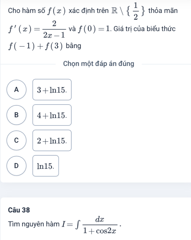 Cho hàm số f(x) xác định trên R   1/2  thỏa mãn
f'(x)= 2/2x-1  và f(0)=1. Giá trị của biểu thức
f(-1)+f(3) bằng
Chọn một đáp án đúng
A 3+ln 15.
B 4+ln 15.
C 2+ln 15.
D ln15.
Câu 38
Tìm nguyên hàm I=∈t  dx/1+cos 2x .