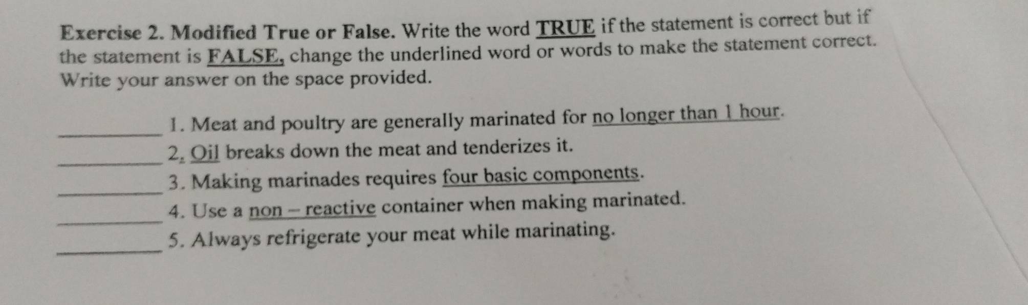 Modified True or False. Write the word TRUE if the statement is correct but if 
the statement is FALSE, change the underlined word or words to make the statement correct. 
Write your answer on the space provided. 
_ 
1. Meat and poultry are generally marinated for no longer than I hour. 
_2. Qil breaks down the meat and tenderizes it. 
_ 
3. Making marinades requires four basic components. 
_ 
4. Use a non- reactive container when making marinated. 
_ 
5. Always refrigerate your meat while marinating.