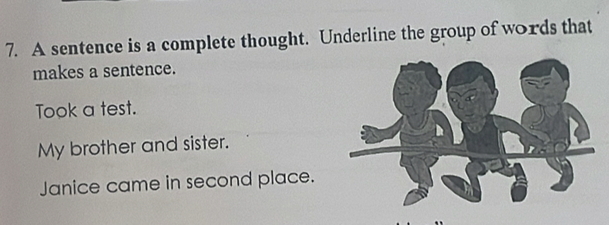 A sentence is a complete thought. Underline the group of words that 
makes a sentence. 
Took a test. 
My brother and sister. 
Janice came in second place.