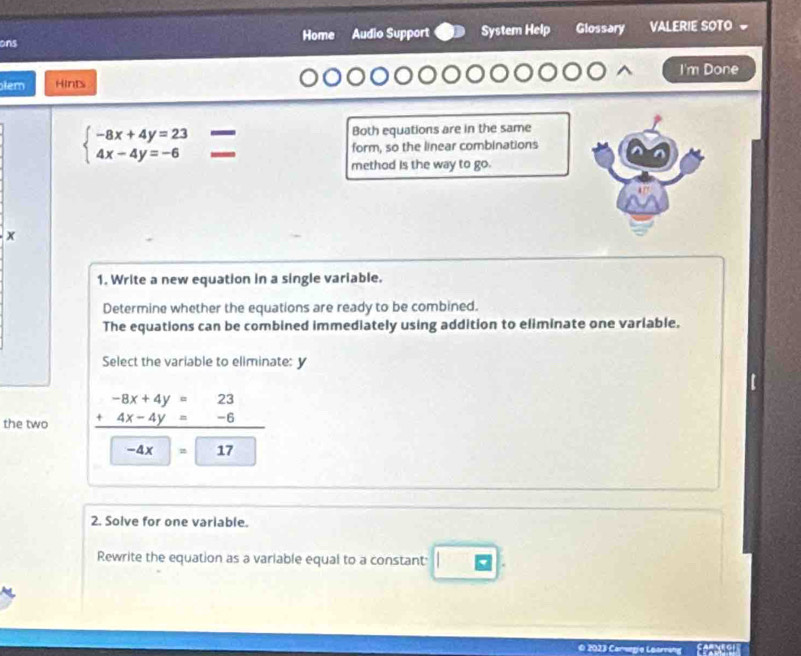 ons Home Audio Support System Help Glossary VALERIE SOTO 
I'm Done
lem Hints
beginarrayl -8x+4y=23 4x-4y=-6endarray.
Both equations are in the same
form, so the linear combinations
method is the way to go.
x
1. Write a new equation in a single variable.
Determine whether the equations are ready to be combined.
The equations can be combined immediately using addition to eliminate one variable.
Select the variable to eliminate: y
the two beginarrayr -8x+4y=23 +4x-4y=-6 hline endarray
-4x =17
2. Solve for one variable.
Rewrite the equation as a variable equal to a constant:
O 2023 Carngie Loarräng