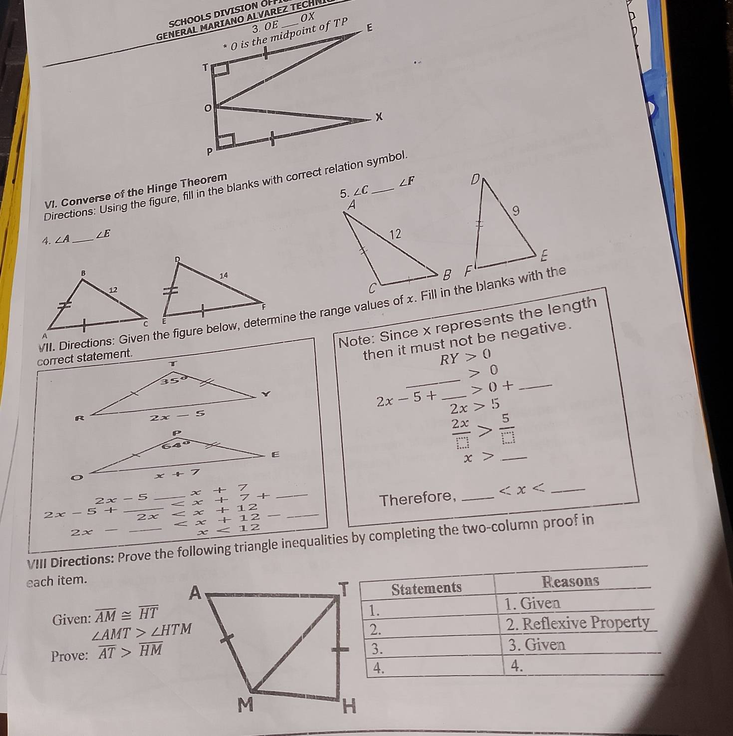 SCHOOLS DIVISION OH
Ox
5. ∠ C ∠ F
Directions: Using the figure, fill in the blanks with correct relation symbol.
VI. Converse of the Hinge Theorem
4. ∠ A _ ∠ E
VII. Directions: Given the figure below, determine the range values of x. Fill in the blanks with the
Note: Since x represents the length
then it must not be negative.
RY>0
_
0
0+ _
2x-5+ _ 2x>5
 2x/□  > 5/□  
_ x>
x+
2x-5 _Therefore, _ _
2x-5+ _ x +7+ _
2 x < <tex>x +12
+12- < <tex>x <12</tex>
2x -
x
VIII Directions: Prove the following triangle inequalities by completing the two-column proof in
each item.Reasons
Statements
Given: overline AM≌ overline HT
1.
1. Given
∠ AMT>∠ HTM
2.
2. Reflexive Property
Prove: overline AT>overline HM
3.
3. Given
4.
4.