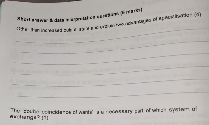 Short answer & data interpretation questions (5 marks) 
_ 
Other than increased output, state and explain two advantages of specialisation (4) 
_ 
_ 
_ 
_ 
_ 
The 'double coincidence of wants' is a necessary part of which system of 
exchange? (1)