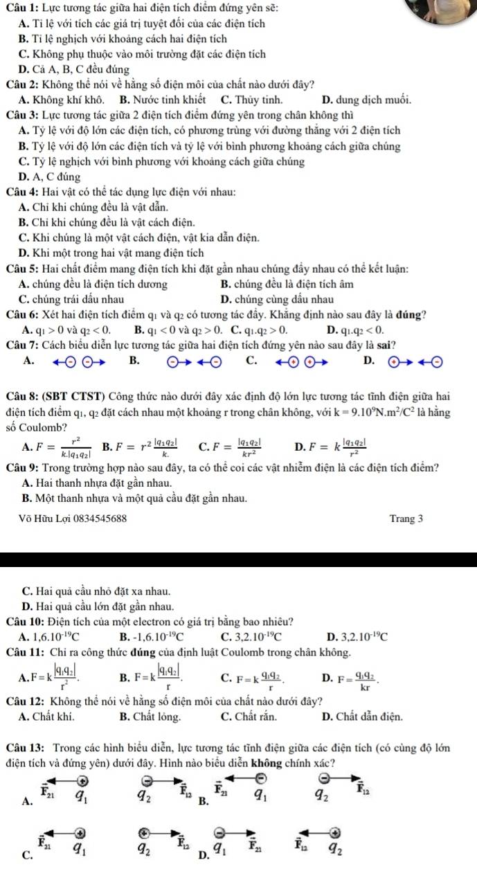Lực tương tác giữa hai điện tích điểm đứng yên sẽ:
A. Tỉ lệ với tích các giá trị tuyệt đối của các điện tích
B. Tỉ lệ nghịch với khoảng cách hai điện tích
C. Không phụ thuộc vào môi trường đặt các điện tích
D. Cả A, B, C đều đúng
Câu 2: Không thể nói về hằng số điện môi của chất nào dưới đây?
A. Không khí khô. B. Nước tinh khiết C. Thủy tinh. D. dung dịch muối.
Câu 3: Lực tương tác giữa 2 điện tích điểm đứng yên trong chân không thì
A. Tỷ lệ với độ lớn các điện tích, có phương trùng với đường thăng với 2 điện tích
B. Tỷ lệ với độ lớn các điện tích và tỷ lệ với bình phương khoảng cách giữa chúng
C. Tỷ lệ nghịch với bình phương với khoảng cách giữa chúng
D. A, C đúng
Câu 4: Hai vật có thể tác dụng lực điện với nhau:
A. Chi khi chúng đều là vật dẫn.
B. Chi khi chúng đều là vật cách điện.
C. Khi chúng là một vật cách điện, vật kia dẫn điện.
D. Khi một trong hai vật mang điện tích
Câu 5: Hai chất điểm mang điện tích khi đặt gần nhau chúng đầy nhau có thể kết luận:
A. chúng đều là điện tích dương B. chúng đều là điện tích âm
C. chúng trái dầu nhau D. chúng cùng dầu nhau
Câu 6: Xét hai điện tích điểm q1 và q2 có tương tác đầy. Khẳng định nào sau đây là đúng?
A. q_1>0 và q_2<0. B. q_1<0</tex> và q_2>0 a C. q_1.q_2>0. D. q_1.q_2<0.
Câu 7: Cách biểu diễn lực tương tác giữa hai điện tích đứng yên nào sau đây là sai?
A.
B.
C.
D.  enclosecircle4to 4- enclosecircle-
Câu 8: (SBT CTST) Công thức nào dưới đây xác định độ lớn lực tương tác tĩnh điện giữa hai
điện tích điểm q1, q2 đặt cách nhau một khoảng r trong chân không, với k=9.10^9N.m^2/C^2 là hằng
số Coulomb?
A. F=frac r^2k|q_1q_2| B. F=r^2frac |q_1q_2|k. C. F=frac |q_1q_2|kr^2 D. F=kfrac |q_1q_2|r^2
Câu 9: Trong trường hợp nào sau đây, ta có thể coi các vật nhiễm điện là các điện tích điểm?
A. Hai thanh nhựa đặt gần nhau.
B. Một thanh nhựa và một quả cầu đặt gần nhau.
Võ Hữu Lơi 0834545688 Trang 3
C. Hai quả cầu nhỏ đặt xa nhau.
D. Hai quả cầu lớn đặt gần nhau.
Câu 10: Điện tích của một electron có giá trị bằng bao nhiêu?
A. 1,6.10^(-19)C B. -1,6.10^(-19)C C. 3,2.10^(-19)C D. 3,2.10^(-19)C
Câu 11: Chỉ ra công thức đúng của định luật Coulomb trong chân không.
A. F=kfrac |q_1q_2|r^2. B. F=kfrac |q_1q_2|r. C. F=kfrac q_1q_2r. D. F=frac q_1q_2kr.
Câu 12: Không thhat e nói ve # hằng số điện môi của chất nào dưới đây?
A. Chất khí. B. Chất lỏng. C. Chất rắn. D. Chất dẫn điện.
Câu 13: Trong các hình biểu diễn, lực tương tác tĩnh điện giữa các điện tích (có cùng độ lớn
điện tích và đứng yên) dưới đây. Hình nào biểu diễn không chính xác?
F_21
vector F_21
A. q_1 q_2 vector F_12 B. q_1 q_2 vector F_12
overline F_21
C. q_1 q_2 vector F_12 q_1 vector F_21 vector F_12 q_2
D.
