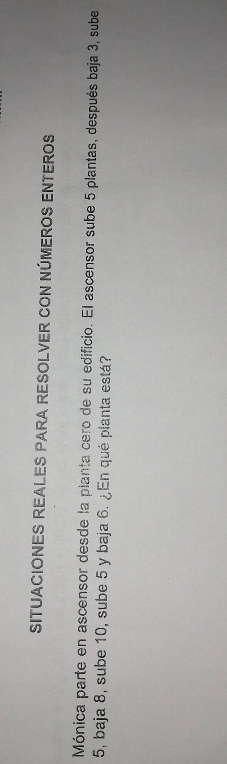 SITUACIONES REALES PARA RESOLVER CON NÚMEROS ENTEROS 
Mónica parte en ascensor desde la planta cero de su edificio. El ascensor sube 5 plantas, después baja 3, sube
5, baja 8, sube 10, sube 5 y baja 6. ¿En qué planta está?