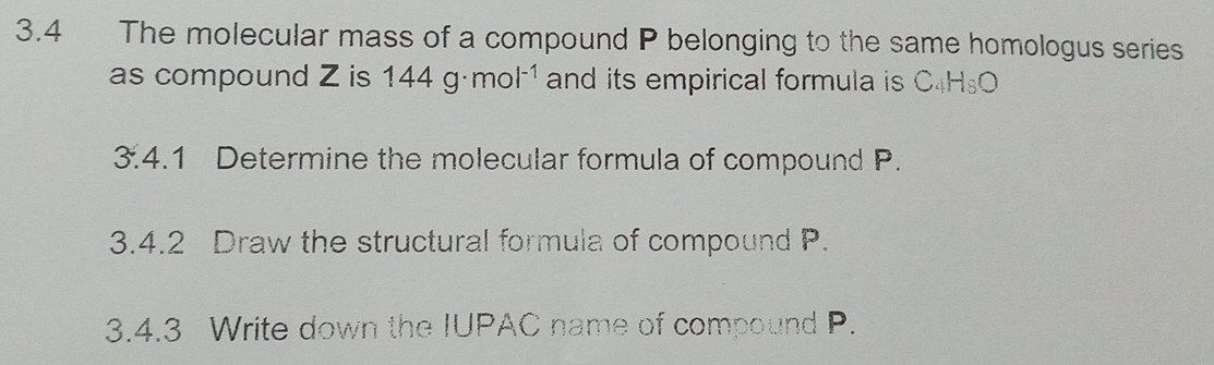 3.4 The molecular mass of a compound P belonging to the same homologus series 
as compound Z is 144g· mol^(-1) and its empirical formula is C_4H_8O
3. 4 1 Determine the molecular formula of compound P. 
3.4.2 Draw the structural formula of compound P. 
3.4.3 Write down the IUPAC name of compound P.