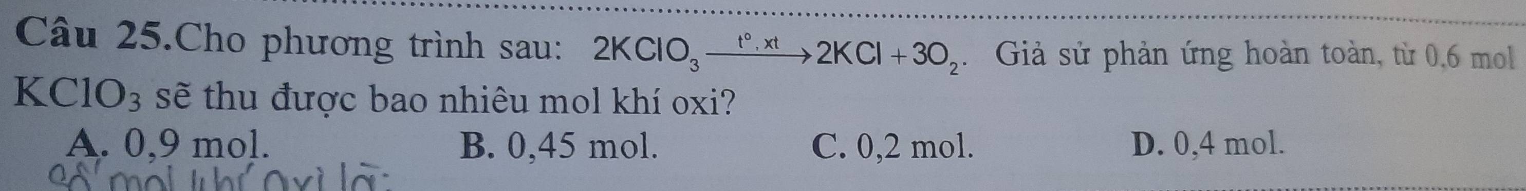 Câu 25.Cho phương trình sau: 2KClO_3xrightarrow t°,xt2KCl+3O_2. Giả sử phản ứng hoàn toàn, từ 0,6 mol
KC 10_3 sẽ thu được bao nhiêu mol khí oxi?
A. 0,9 mol. B. 0,45 mol. C. 0,2 mol. D. 0,4 mol.