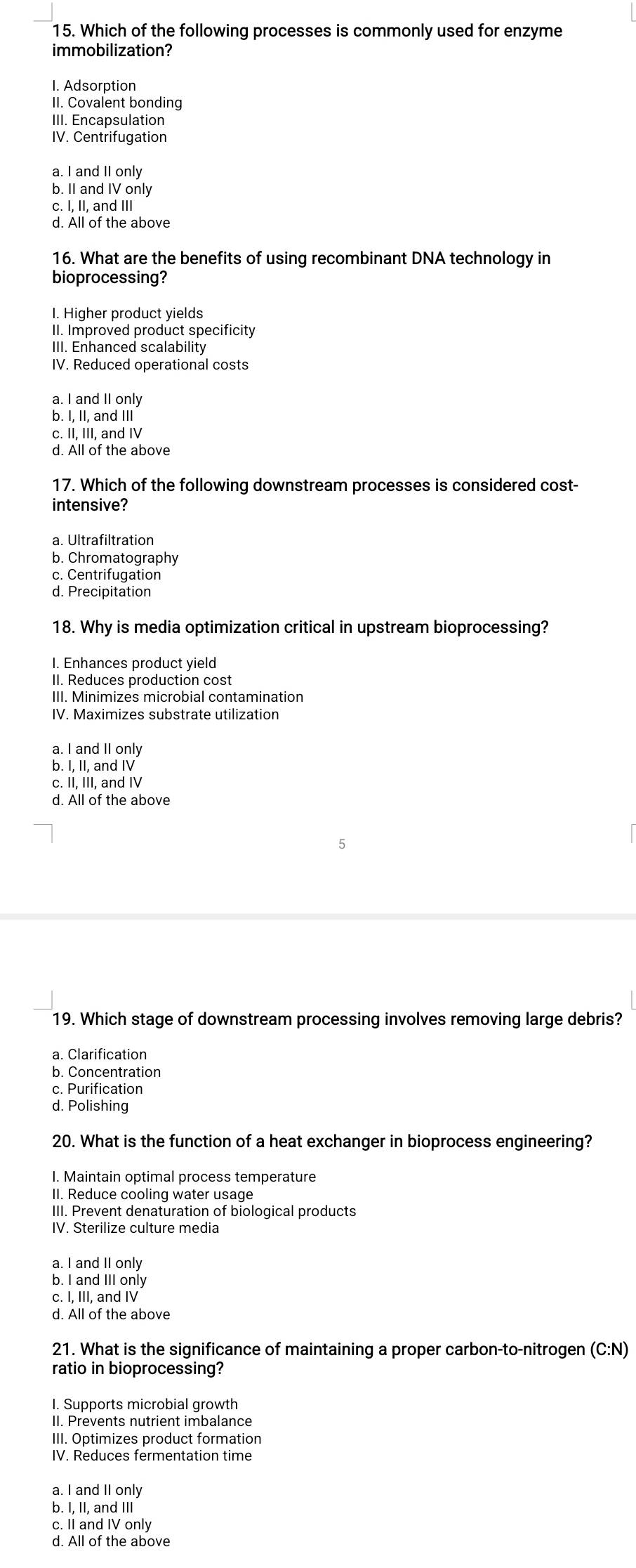 Which of the following processes is commonly used for enzyme
immobilization?
I. Adsorption
II. Covalent bonding
III. Encapsulation
IV. Centrifugation
a. I and II only
b. II and IV only
c. I, II, and III
d. All of the above
16. What are the benefits of using recombinant DNA technology in
bioprocessing?
I. Higher product yields
II. Improved product specificity
III. Enhanced scalability
IV. Reduced operational costs
a. I and II only
b. I, II, and III
c. II, III, and IV
d. All of the above
17. Which of the following downstream processes is considered cost-
intensive?
a. Ultrafiltration
b. Chromatography
c. Centrifugation
d. Precipitation
18. Why is media optimization critical in upstream bioprocessing?
I. Enhances product yield
II. Reduces production cost
III. Minimizes microbial contamination
IV. Maximizes substrate utilization
a. I and II only
b. I, II, and IV
c. II, III, and IV
d. All of the above
19. Which stage of downstream processing involves removing large debris?
a. Clarification
b. Concentration
c. Purification
d. Polishing
20. What is the function of a heat exchanger in bioprocess engineering?
I. Maintain optimal process temperature
II. Reduce cooling water usage
III. Prevent denaturation of biological products
IV. Sterilize culture media
a. I and II only
b. I and III only
c. I, III, and IV
d. All of the above
21. What is the significance of maintaining a proper carbon-to-nitrogen (C:N)
ratio in bioprocessing?
I. Supports microbial growth
II. Prevents nutrient imbalance
III. Optimizes product formation
IV. Reduces fermentation time
a. I and II only
b. I, II, and III
c. II and IV only
d. All of the above