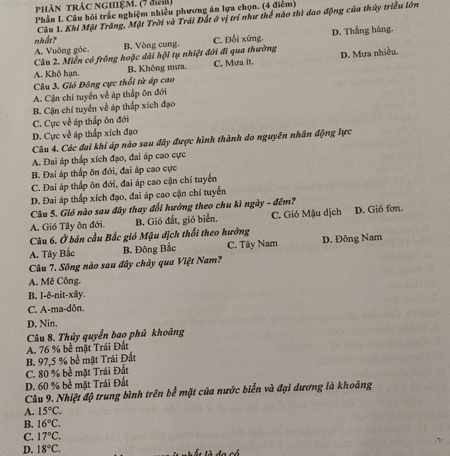 PHÀN TRẢC NGHIỆM. (7 điểm)
Phần I. Câu hỏi trắc nghiệm nhiều phương án lựa chọn. (4 điểm)
Câu 1. Khi Mặt Trăng, Mặt Trời và Trái Đất ở vị trí như thế nào thì dao động của thủy triều lớn
D. Thẳng hàng.
nhất? C. Đối xứng.
A. Vuông góc. B. Vòng cung.
Câu 2. Miền có frông hoặc dãi hội tụ nhiệt đới đi qua thường
A. Khô hạn. B. Không mưa. C. Mưa ít. D. Mưa nhiều.
Câu 3. Gió Đông cực thổi từ áp cao
A. Cận chí tuyến về áp thấp ôn đới
B. Cận chí tuyến về áp thấp xích đạo
C. Cực về áp thấp ôn đới
D. Cực về áp thấp xích đạo
Câu 4. Các đai khí áp nào sau đây được hình thành do nguyên nhân động lực
A. Đai áp thấp xích đạo, đai áp cao cực
B. Đai áp thấp ôn đới, đai áp cao cực
C. Đai áp thấp ôn đới, đai áp cao cận chí tuyến
D. Đai áp thấp xích đạo, đai áp cao cận chí tuyến
Câu 5. Gió nào sau đây thay đổi hướng theo chu kì ngày - đêm?
A. Gió Tây ôn đới. B. Gió đất, gió biển. C. Gió Mậu dịch D. Gió fơn.
Câu 6. Ở bán cầu Bắc gió Mậu dịch thổi theo hướng
A. Tây Bắc B. Đông Bắc C. Tây Nam
D. Đông Nam
Câu 7. Sông nào sau đây chảy qua Việt Nam?
A. Mê Công.
B. I-ê-nit-xây.
C. A-ma-dôn.
D. Nin.
Câu 8. Thủy quyển bao phủ khoảng
A. 76 % bề mặt Trái Đất
B. 97,5 % bề mặt Trái Đất
C. 80 % bề mặt Trái Đất
D. 60 % bề mặt Trái Đất
Câu 9. Nhiệt độ trung bình trên bề mặt của nước biển và đại dương là khoảng
A. 15°C.
B. 16°C.
C. 17°C.
D. 18°C.
de 2ó