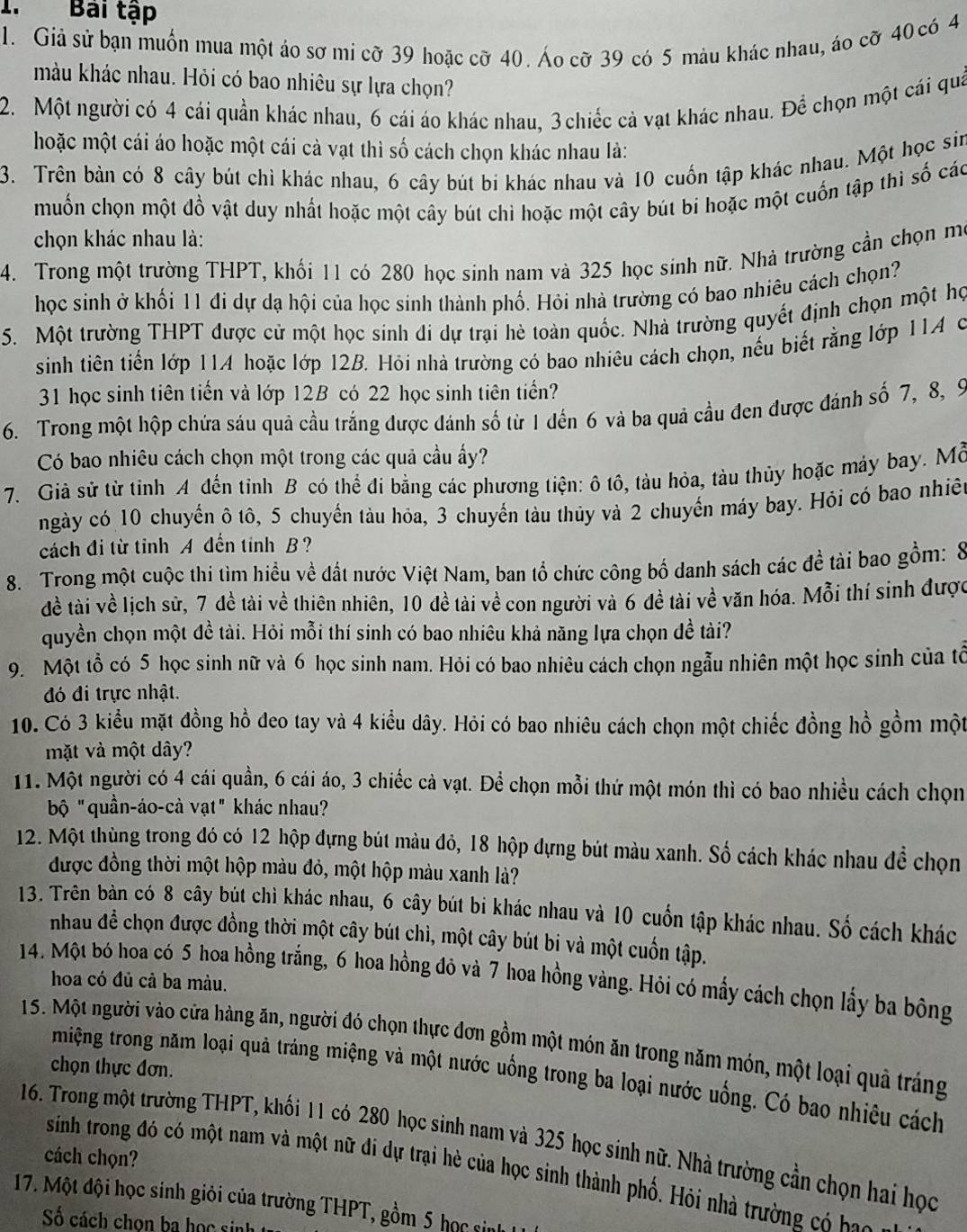 Bai tập
1. Giả sử bạn muồn mua một áo sơ mi cỡ 39 hoặc cỡ 40. Áo cỡ 39 có 5 màu khác nhau, áo cỡ 40 có 4
màu khác nhau. Hỏi có bao nhiêu sự lựa chọn?
2. Một người có 4 cái quần khác nhau, 6 cái áo khác nhau, 3 chiếc cả vạt khác nhau. Để chọn một cái quả
hoặc một cái áo hoặc một cái cả vạt thì số cách chọn khác nhau là:
3. Trên bản có 8 cây bút chì khác nhau, 6 cây bút bi khác nhau và 10 cuốn tập khác nhau. Một học sin
muốn chọn một đồ vật duy nhất hoặc một cây bút chì hoặc một cây bút bi hoặc một cuốn tập thì số các
chọn khác nhau là:
4. Trong một trường THPT, khối 11 có 280 học sinh nam và 325 học sinh nữ. Nhà trường cần chọn mô
học sinh ở khối 11 đi dự dạ hội của học sinh thành phố. Hỏi nhà trường có bao nhiêu cách chọn?
5. Một trường THPT được cử một học sinh di dự trại hè toàn quốc. Nhà trường quyết định chọn một họ
sinh tiên tiến lớp 11A hoặc lớp 12B. Hỏi nhà trường có bao nhiêu cách chọn, nếu biết rằng lớp 11A c
31 học sinh tiên tiến và lớp 12B có 22 học sinh tiên tiến?
6. Trong một hộp chứa sáu quả cầu trắng được đánh số từ 1 dến 6 và ba quả cầu đen được đánh số 7, 8, 9
Có bao nhiêu cách chọn một trong các quả cầu ấy?
7. Giả sử từ tỉnh A đến tỉnh B có thể đi bằng các phương tiện: ô tô, tàu hỏa, tàu thủy hoặc máy bay. Mỗ
ngày có 10 chuyến ô tô, 5 chuyến tàu hỏa, 3 chuyến tàu thủy và 2 chuyến máy bay. Hỏi có bao nhiệ
cách đi từ tỉnh A đến tinh B ?
8. Trong một cuộc thi tìm hiểu về đất nước Việt Nam, ban tổ chức công bố danh sách các đề tài bao gồm: 8
đề tài về lịch sử, 7 đề tài về thiên nhiên, 10 đề tài về con người và 6 đề tài về văn hóa. Mỗi thí sinh được
quyền chọn một đề tài. Hỏi mỗi thí sinh có bao nhiêu khả năng lựa chọn đề tài?
9. Một tỗ có 5 học sinh nữ và 6 học sinh nam. Hỏi có bao nhiêu cách chọn ngẫu nhiên một học sinh của tổ
đó đi trực nhật.
10. Có 3 kiểu mặt đồng hồ đeo tay và 4 kiểu dây. Hỏi có bao nhiêu cách chọn một chiếc đồng hồ gồm một
mặt và một dây?
11. Một người có 4 cái quần, 6 cái áo, 3 chiếc cả vạt. Để chọn mỗi thứ một món thì có bao nhiều cách chọn
bộ "quần-áo-cà vạt" khác nhau?
12. Một thùng trong đó có 12 hộp đựng bút màu đỏ, 18 hộp dựng bút màu xanh. Số cách khác nhau đề chọn
được đồng thời một hộp màu đỏ, một hộp màu xanh là?
13. Trên bản có 8 cây bút chì khác nhau, 6 cây bút bi khác nhau và 10 cuốn tập khác nhau. Số cách khác
nhau để chọn được đồng thời một cây bút chì, một cây bút bi và một cuốn tập.
14. Một bó hoa có 5 hoa hồng trắng, 6 hoa hồng đỏ và 7 hoa hồng vàng. Hỏi có mấy cách chọn lấy ba bông
hoa có đủ cả ba màu.
15. Một người vào cửa hàng ăn, người đó chọn thực đơn gồm một món ăn trong năm món, một loại quả tráng
chọn thực đơn.
miệng trong năm loại quả tráng miệng và một nước uống trong ba loại nước uống. Có bao nhiêu cách
16. Trong một trường THPT, khối 11 có 280 học sinh nam và 325 học sinh nữ. Nhà trường cần chọn hai học
cách chọn?
sinh trong đó có một nam và một nữ di dự trại hè của học sinh thành phố. Hỏi nhà trường có bo 
17. Một đội học sinh giỏi của trường THPT, gồm 5 học sinh
ố cách chon ba học sinh