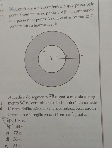 a 14. Considere α a circunferência que passa pelo
ar ponto B com centro no ponto C, e β a circunferência
que passa pelo ponto A com centro no ponto C,
como mostra a figura a seguir.
A medida do segmento overline AB é igual à medida do seg-
le mento overline BC ', e o comprimento da circunferência α mede
0 12π cm. Então, a área do anel delimitada pelas circun-
ferências α e β (região escura) é, em cm^2 , igual a:
a) 108 π.
b) 144 π.
c) 72π.
d) 36 π.
e) 24 π.