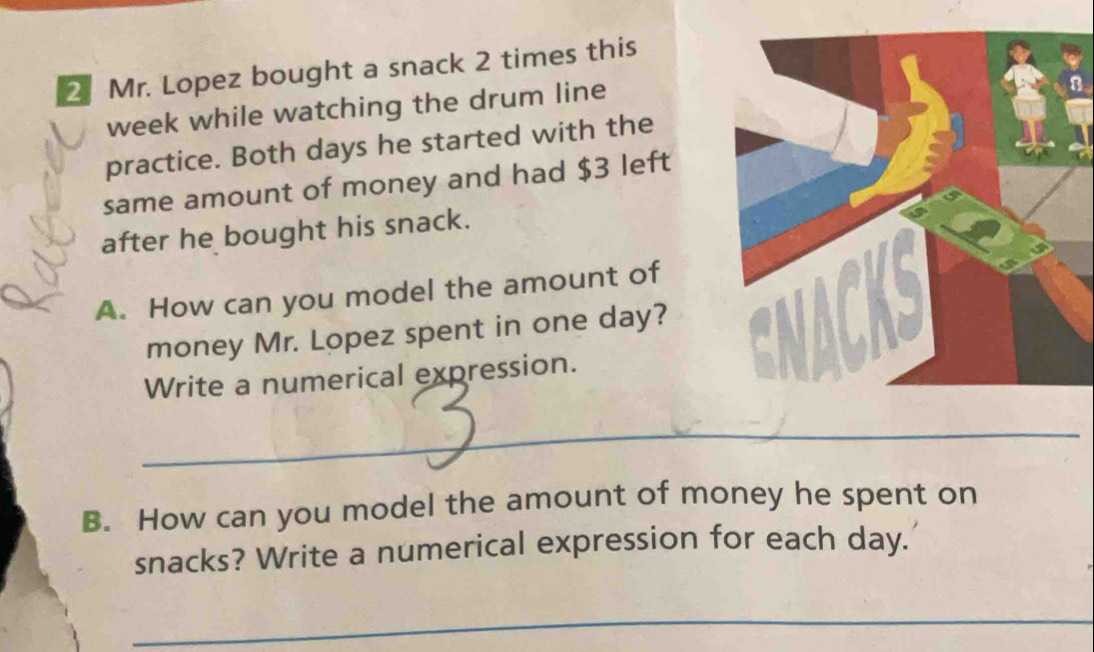 Mr. Lopez bought a snack 2 times this 
week while watching the drum line 
practice. Both days he started with the 
same amount of money and had $3 left 
after he bought his snack. 
A. How can you model the amount of 
money Mr. Lopez spent in one day? 
Write a numerical expression. 
_ 
B. How can you model the amount of money he spent on 
snacks? Write a numerical expression for each day. 
_