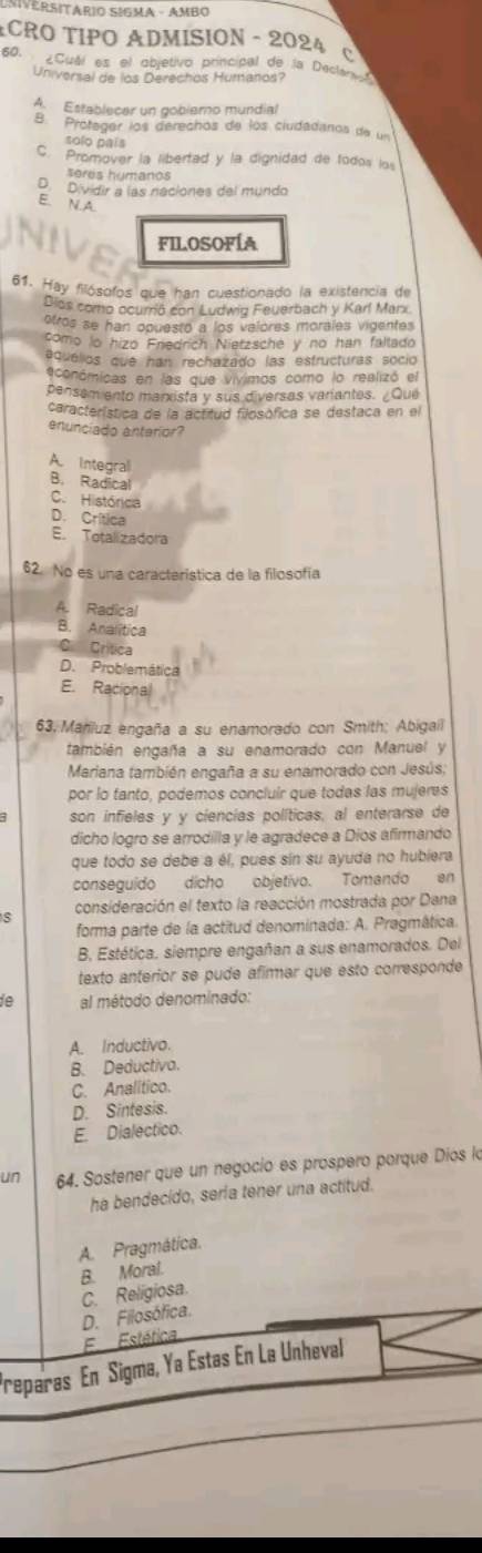 ECRO TIPO ADMISION - 2024 C
60. ¿Cuál es el objetivo principal de la Dectenvo
Universal de los Derechos Humanos?
A. Establecar un goblemo mundial
B. Protager los derechos de los ciudadanos de un
solo pais
C. Promover la libertad y la dignidad de todos los
seres humanos
D. Dividir a las naciones del mundo
E. N.A.
FILOSOFÍA
61. Hay filósofos que han cuestionado la existencia de
Dios como ocurrió con Ludwig Feuerbach y Karl Marx
otros se han opuesto a los valores morales vigentes
como lo hizo Enedrich Nietzsche y no han faltado
equélios que han rechazado las estructuras socio
económicas en las que vivimos como lo realizó el
pensem ento manista y sus diversas variantes. ¿Que
característica de la actitud filosófica se destaca en el
enunciado anterior?
A. Integral
B. Radical
C. Histórica
D. Crítica
E. Totalizadora
62. No es una característica de la filosofía
A. Radical
B. Analítica
C Crítica
D. Problemática
E. Racional
63, Mariluz engaña a su enamorado con Smith; Abigail
también engaña a su enamorado con Manuel y
Mariana también engaña a su enamorado con Jesús;
por lo tanto, podemos concluir que todas las mujeres
son infieles y y ciencias políticas, al enterarse de
dicho logro se arrodilla y le agradece a Díos afirmando
que todo se debe a él, pues sín su ayuda no hubiera
conseguido dicho objetivo. Tomando en
consideración el texto la reacción mostrada por Dana
forma parte de la actitud denominada: A. Pragmática.
B. Estética. siempre engañan a sus enamorados. Del
texto anterior se pude afirmar que esto corresponde
ie al método denominado:
A. Inductivo.
B. Deductiva.
C. Analitico.
D. Sintesis.
E. Dialectico.
un 64. Sostener que un negocio es prospero porque Díos la
ha bendecido, seria tener una actitud.
A. Pragmática.
B. Moral.
D. Filosófica. C. Religiosa
E Estética
Preparas En Sigma, Ya Estas En La Unheval