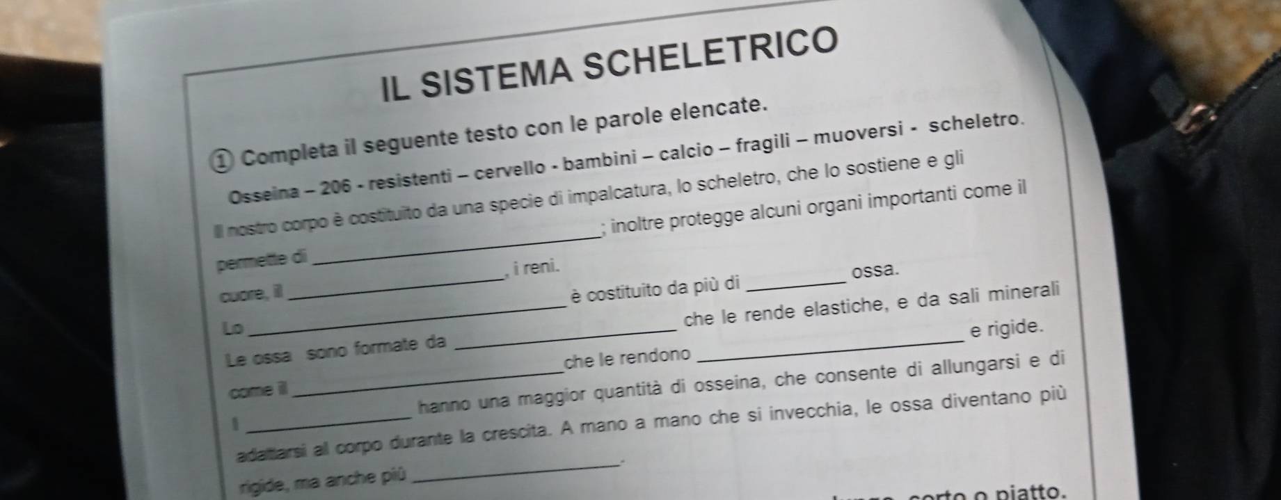 IL SISTEMA SCHELETRICO 
① Completa il seguente testo con le parole elencate. 
Osseina - 206 - resistenti - cervello - bambini - calcio - fragili - muoversi - scheletro. 
Il nostro corpo è costituito da una specie di impalcatura, lo scheletro, che lo sostiene e gli 
permette di_ ; inoltre protegge alcuni organi importanti come il 
cuore, ill _, i reni. 
ossa. 
Lo _è costituito da più di_ 
Le ossa sono formate da _che le rende elastiche, e da sali minerali 
e rigide. 
come il_ che le rendono 
hanno una maggior quantità di osseina, che consente di allungarsi e di 
adatarsi al corpo durante la crescita. A mano a mano che si invecchia, le ossa diventano più 
rigide, ma anche piû 
_ 
o piatto.