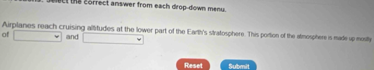 lect the correct answer from each drop-down menu. 
Airplanes reach cruising altitudes at the lower part of the Earth's stratosphere. This portion of the atmosphere is made up mostly 
of □ and □ 
Reset Submit