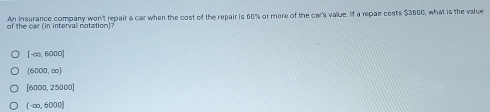 of the car (in interval notation)? An insurance company won't repair a car when the cost of the repair is 60% or more of the car's value. If a repair costs $3600, what is the value
[-∈fty ,6000]
(6000,∈fty )
[6000,25000]
(-∈fty ,6000]