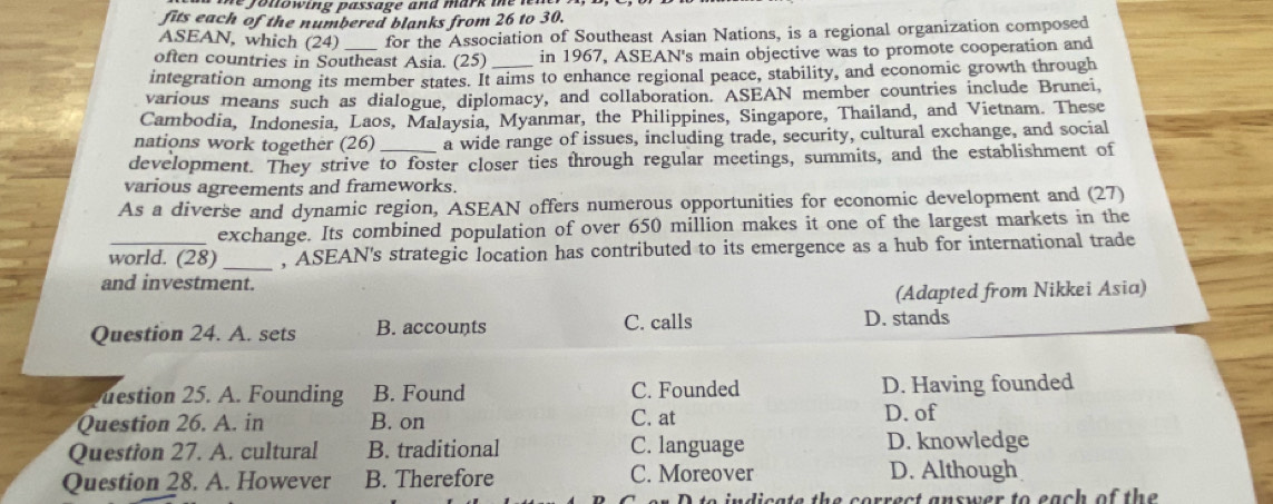 nowing passage and mark me n 
fits each of the numbered blanks from 26 to 30.
ASEAN, which (2 1) for the Association of Southeast Asian Nations, is a regional organization composed
often countries in Southeast Asia. (25) in 1967, ASEAN's main objective was to promote cooperation and
integration among its member states. It aims to enhance regional peace, stability, and economic growth through
various means such as dialogue, diplomacy, and collaboration. ASEAN member countries include Brunei,
Cambodia, Indonesia, Laos, Malaysia, Myanmar, the Philippines, Singapore, Thailand, and Vietnam. These
nations work together (26) a wide range of issues, including trade, security, cultural exchange, and social
development. They strive to foster closer ties through regular meetings, summits, and the establishment of
various agreements and frameworks.
As a diverse and dynamic region, ASEAN offers numerous opportunities for economic development and (27)
exchange. Its combined population of over 650 million makes it one of the largest markets in the
world. (28) _, ASEAN's strategic location has contributed to its emergence as a hub for international trade
and investment.
(Adapted from Nikkei Asia)
Question 24. A. sets B. accounts C. calls D. stands
estion 25. A Founding B. Found C. Founded D. Having founded
Question 26. A. in B. on C. at D. of
Question 27. A. cultural B. traditional C. language D. knowledge
Question 28. A. However B. Therefore C. Moreover D. Although