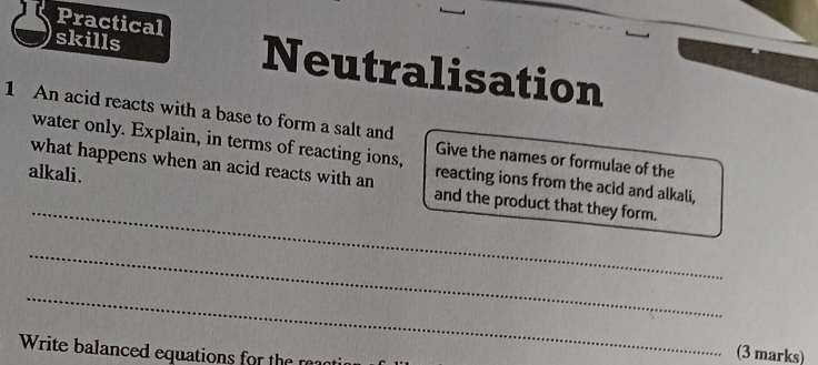 Practical 
skills Neutralisation 
1 An acid reacts with a base to form a salt and 
water only. Explain, in terms of reacting ions, reacting ions from the acid and alkali, 
Give the names or formulae of the 
alkali. 
_ 
what happens when an acid reacts with an and the product that they form. 
_ 
_ 
Write balanced equations for the 
(3 marks)