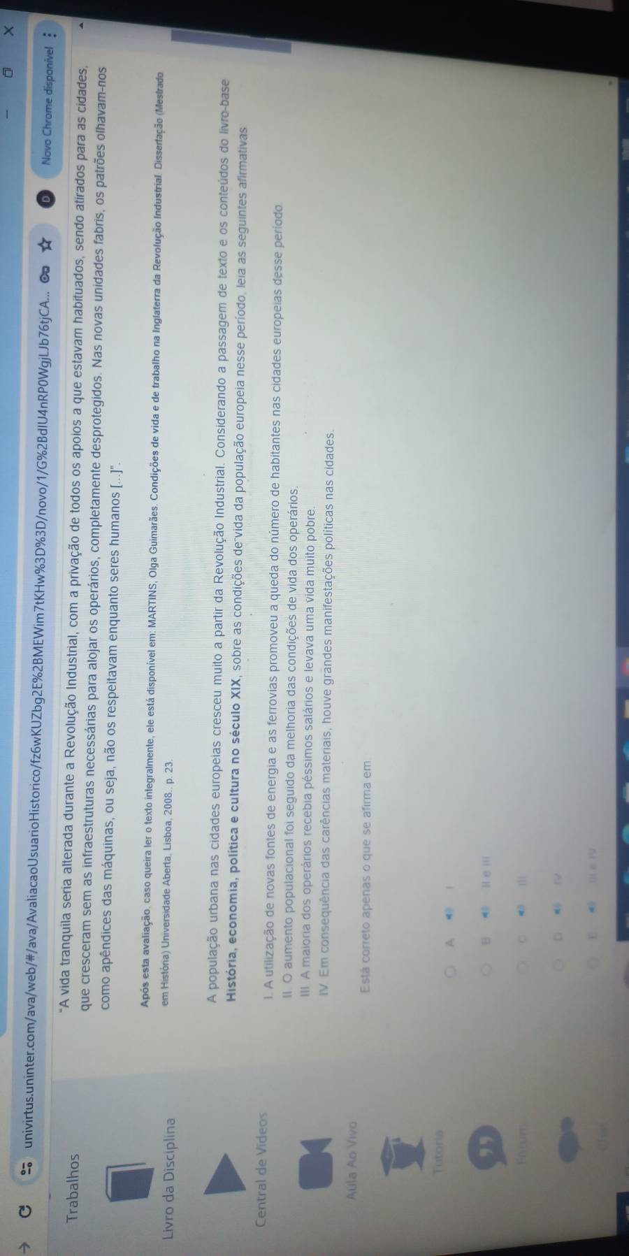 univirtus.uninter.com/ava/web/#/ava/AvaliacaoUsuarioHistorico/fz6wKUZbg2E%2BMEWim7tKHw%3D%3D/novo/1/G%2BdIU4nRP0WgjLJb76tjCA... ∞o Novo Chrome disponivel :
Trabalhos
"A vida tranquila seria alterada durante a Revolução Industrial, com a privação de todos os apoios a que estavam habituados, sendo atírados para as cidades,
que cresceram sem as infraestruturas necessárias para alojar os operários, completamente desprotegidos. Nas novas unidades fabris, os patrões olhavam-nos
como apêndices das máquinas, ou seja, não os respeitavam enquanto seres humanos ([...]".
Após esta avaliação, caso queira ler o texto integralmente, ele está disponível em: MARTINS, Olga Guimarães. Condições de vida e de trabalho na Inglaterra da Revolução Industrial. Disserfação (Mestrado
Livro da Disciplina
em História) Universidade Aberta, Lisboa, 2008.. p. 23.
A população urbana nas cidades europeias cresceu muito a partir da Revolução Industrial. Considerando a passagem de texto e os conteúdos do livro-base
História, economia, política e cultura no século XIX, sobre as condições de"vida da população europeia nesse período, leia as seguintes afirmativas
Central de Videos 1. A utilização de novas fontes de energia e as ferrovias promoveu a queda do número de habitantes nas cidades europeias desse período
II. O aumento populacional foi seguido da melhoria das condições de vida dos operários.
III A maioria dos operários recebia péssimos salários e levava uma vida muito pobre
IV. Em consequência das carências materiais, houve grandes manifestações políticas nas cidades.
Aula Ao Vivo
Está correto apenas o que se afirma em
Tutoria
A ⑩ 1
,, B  H e I
Forum c  
D  V
E  m e ry