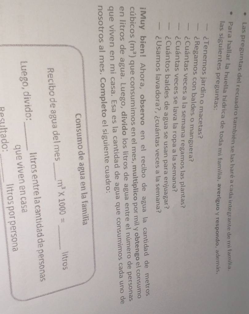 Las preguntas del recuadro también se las haré a cada integrante de mi familia. 
Para hallar la huella hídrica de toda mi familia, averiguo y respondo, además, 
las siguientes preguntas: 
—¿Tenemos jardín o macetas? 
— ¿Regamos con baldes o manguera? 
— ¿Cuántas veces a la semana regamos las plantas? 
— ¿Cuántas veces se lava la ropa a la semana? 
— ¿Cuántos baldes de agua se usan para enjuagar? 
— ¿Usamos lavadora?, ¿cuántas veces a la semana? 
iMuy bien! Ahora, observo en el recibo de agua la cantidad de metros 
cúbicos (m^3) que consumimos en el mes, multiplico por mil y obtengo el consumo 
en litros de agua. Luego, divido los litros de agua entre el número de personas 
que viven en mi casa. Esa es la cantidad de agua que consumimos cada uno de 
nosotros al mes. Completo el siguiente cuadro: 
Consumo de agua en la familia 
Recibo de agua del mes _ m^3* 1000= _ litros
Luego, divido: _litros entre la cantidad de personas 
que viven en casa 
Resultado: _litros por persona
