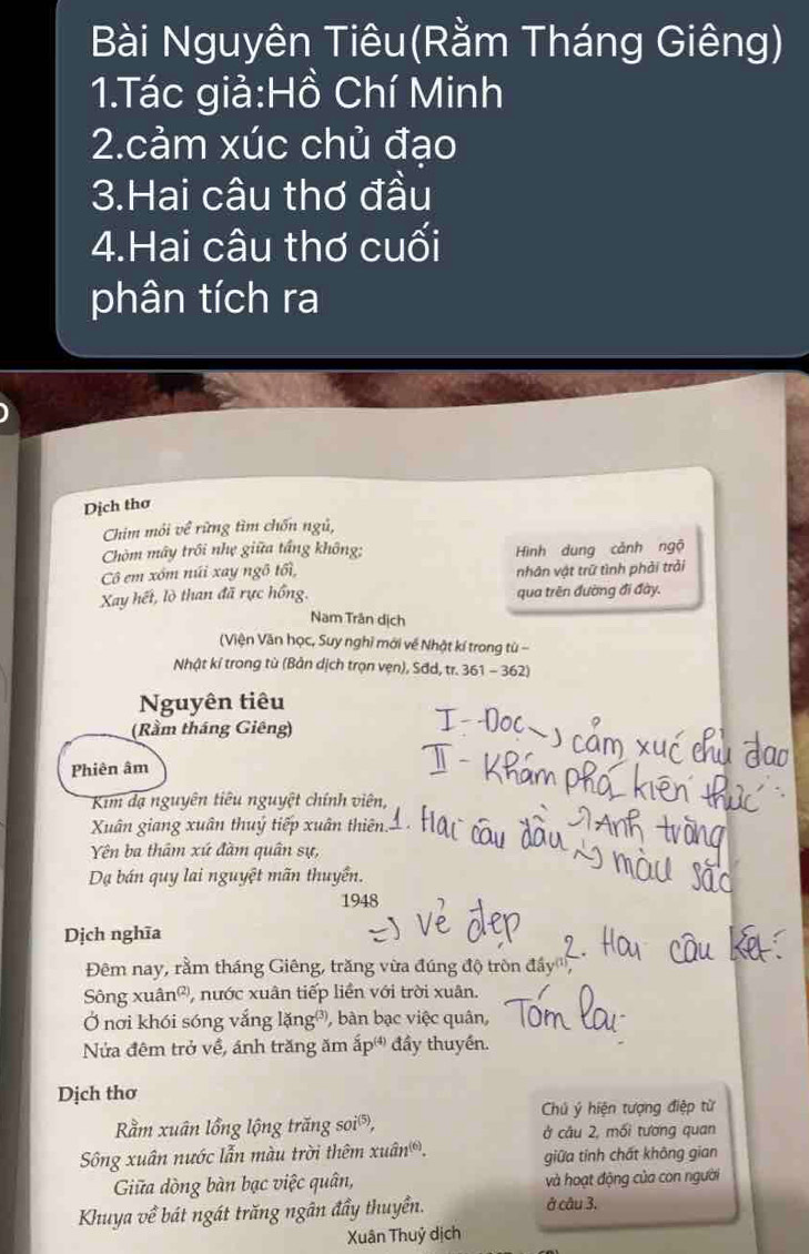 Bài Nguyên Tiêu(Rằm Tháng Giêng) 
1.Tác giả:Hồ Chí Minh 
2.cảm xúc chủ đạo 
3.Hai câu thơ đầu 
4.Hai câu thơ cuối 
phân tích ra 
Dịch thơ 
Chim môi về rừng tìm chốn ngủ, 
Chòm mây trôi nhẹ giữa tầng không: Hình dung cảnh ngộ 
Cô em xóm núi xay ngô tối, 
nhân vật trữ tình phải trải 
Xay hết, lò than đã rực hồng. qua trên đường đi đày. 
Nam Trân dịch 
(Viện Văn học, Suy nghỉ mới về Nhật kí trong từ - 
Nhật kỉ trong tù (Bản dịch trọn vẹn), Sđd, tr. 361 - 362) 
Nguyên tiêu 
(Rầm tháng Giêng) 
Phiên âm 
Kim đạ nguyên tiêu nguyệt chính viên, 
Xuân giang xuân thuý tiếp xuân thiên. 
Yên ba thâm xứ đàm quân sự, 
Dạ bán quy lai nguyệt mãn thuyển. 
1948 
Dịch nghĩa 
Đêm nay, rằm tháng Giêng, trăng vừa đúng độ tròn đây'', 
Sông xuân®, nước xuân tiếp liền với trời xuân. 
Ở nơi khói sóng vắng lặng®, bàn bạc việc quân, 
Nửa đêm trở về, ánh trăng ăm ấp đầy thuyền. 
Dịch thơ 
Chú ý hiện tượng điệp từ 
Rằm xuân lồng lộng trăng soi®, ở câu 2, mối tương quan 
Sông xuân nước lẫn màu trời thêm xuân. giữa tinh chất không gian 
Giữa dòng bàn bạc việc quân, và hoạt động của con người 
Khuya về bát ngát trăng ngân đầy thuyền. ở câu 3. 
Xuân Thuỷ dịch