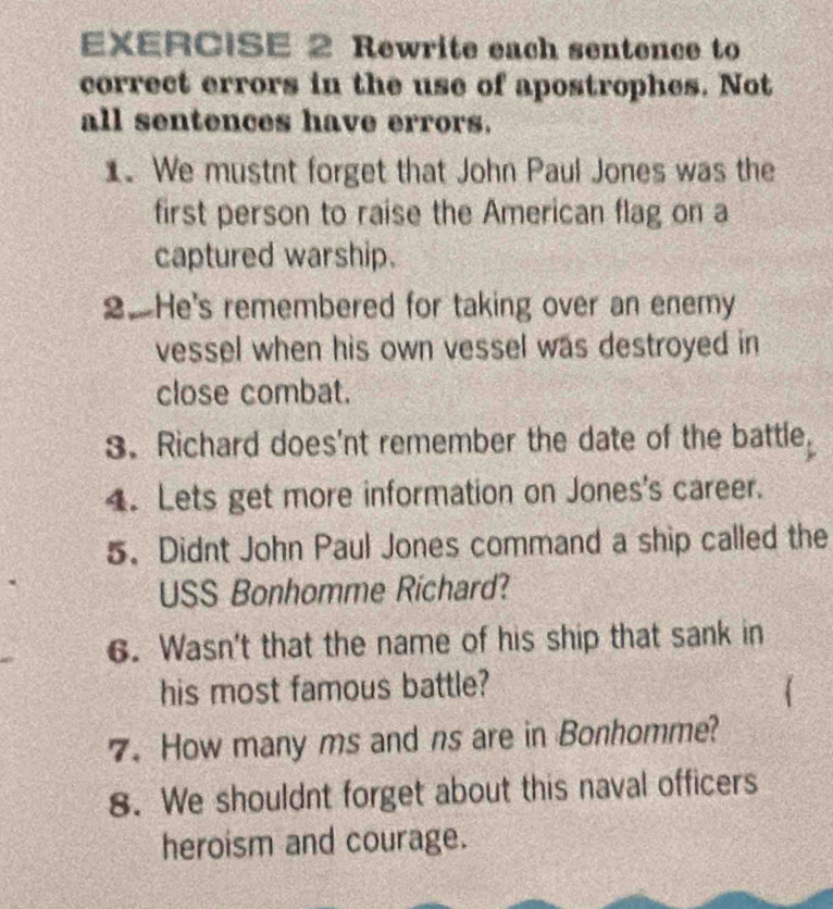 Rewrite each sentence to 
correct errors in the use of apostrophes. Not 
all sentences have errors. 
1. We mustnt forget that John Paul Jones was the 
first person to raise the American flag on a 
captured warship. 
2.He's remembered for taking over an enemy 
vessel when his own vessel was destroyed in 
close combat. 
3. Richard does'nt remember the date of the battle. 
4. Lets get more information on Jones's career. 
5. Didnt John Paul Jones command a ship called the 
USS Bonhomme Richard? 
6. Wasn't that the name of his ship that sank in 
his most famous battle? 
7. How many ms and ns are in Bonhomme? 
8. We shouldnt forget about this naval officers 
heroism and courage.