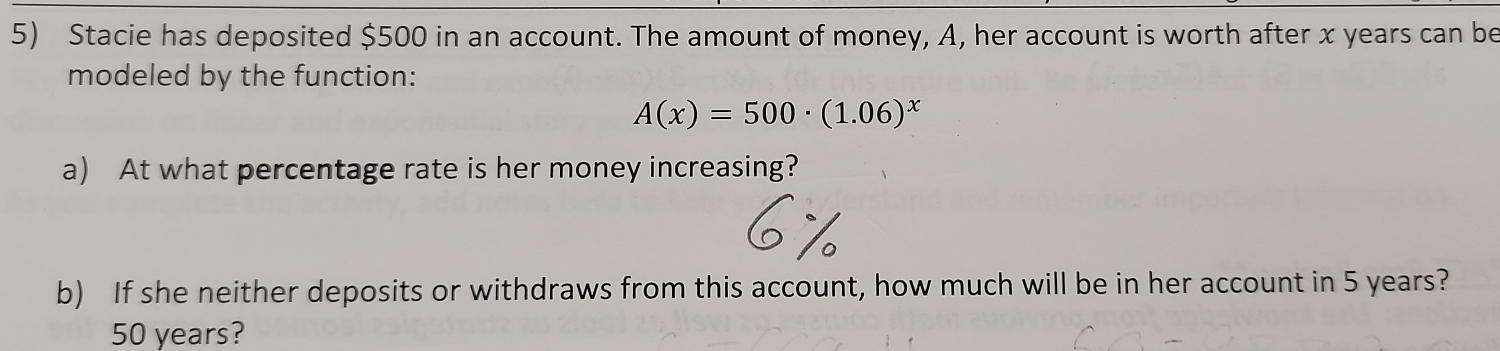 Stacie has deposited $500 in an account. The amount of money, A, her account is worth after x years can be 
modeled by the function:
A(x)=500· (1.06)^x
a) At what percentage rate is her money increasing? 
b) If she neither deposits or withdraws from this account, how much will be in her account in 5 years?
50 years?